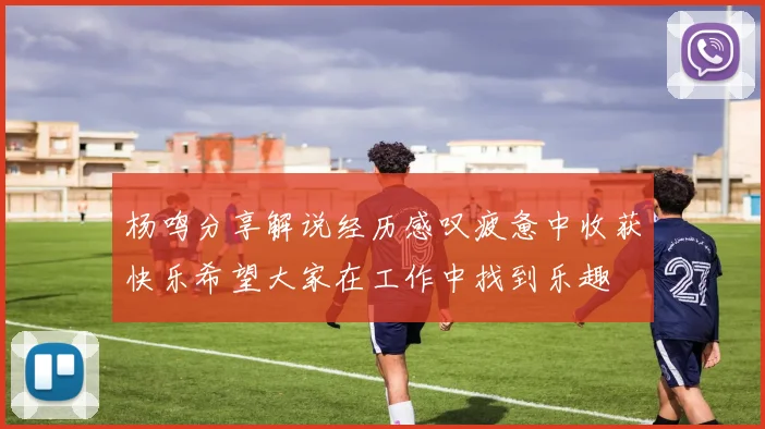 杨鸣分享解说经历感叹疲惫中收获快乐希望大家在工作中找到乐趣