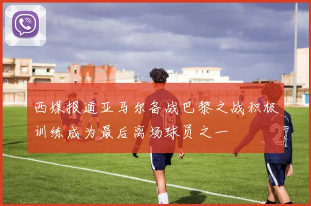 西媒报道亚马尔备战巴黎之战积极训练成为最后离场球员之一