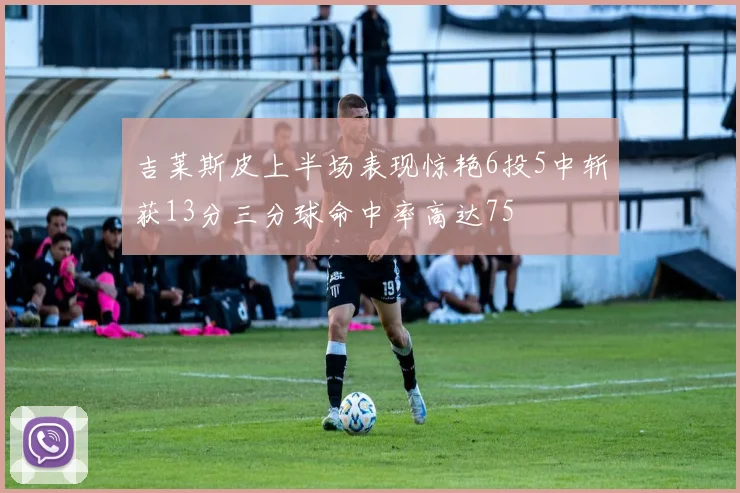 吉莱斯皮上半场表现惊艳6投5中斩获13分三分球命中率高达75