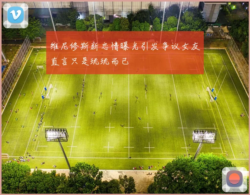 维尼修斯新恋情曝光引发争议女友直言只是玩玩而已