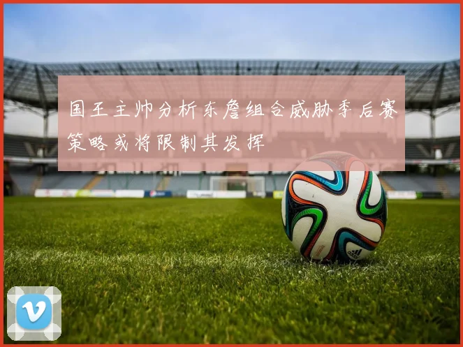国王主帅分析东詹组合威胁季后赛策略或将限制其发挥