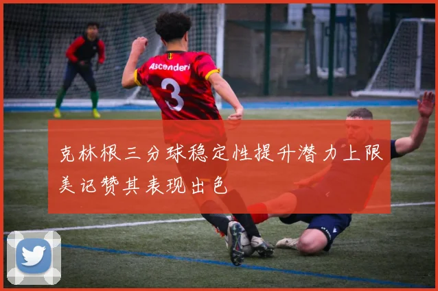 克林根三分球稳定性提升潜力上限美记赞其表现出色