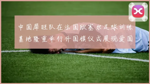 中国犀旺队在法国欧塞尔足球训练基地隆重举行升国旗仪式展现爱国情怀