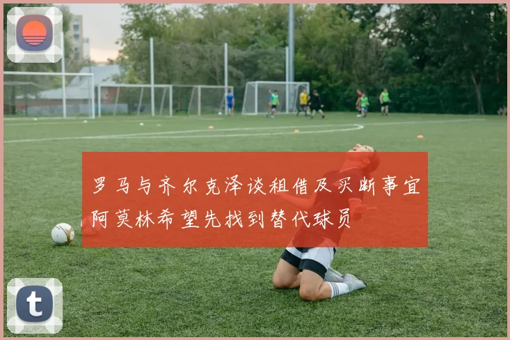 罗马与齐尔克泽谈租借及买断事宜阿莫林希望先找到替代球员