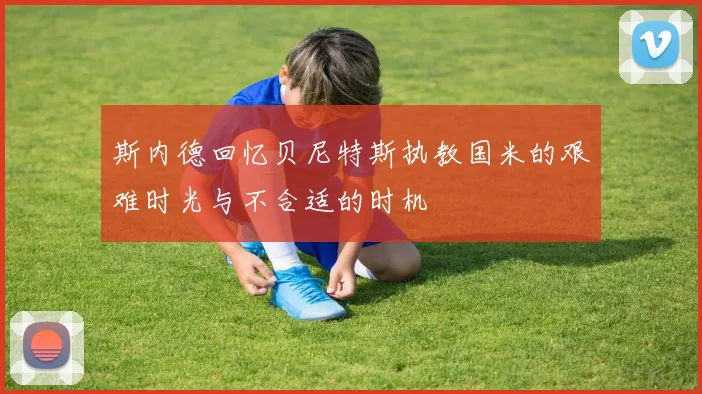 斯内德回忆贝尼特斯执教国米的艰难时光与不合适的时机