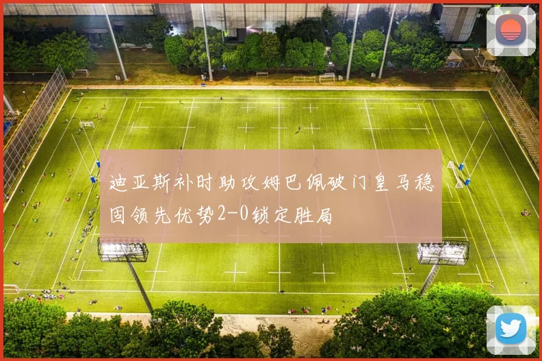 迪亚斯补时助攻姆巴佩破门皇马稳固领先优势2-0锁定胜局