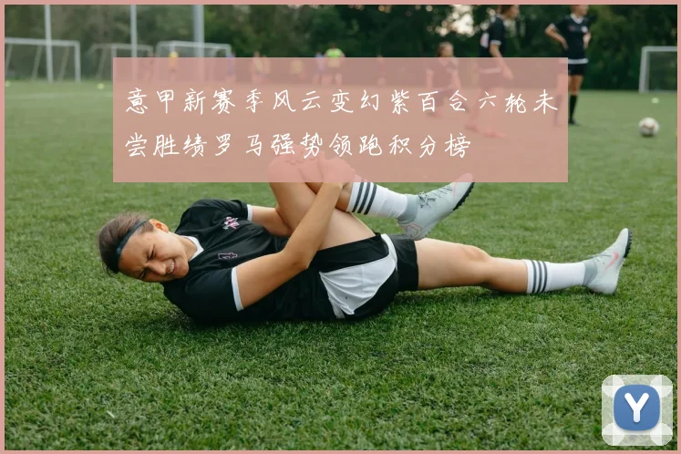 意甲新赛季风云变幻紫百合六轮未尝胜绩罗马强势领跑积分榜