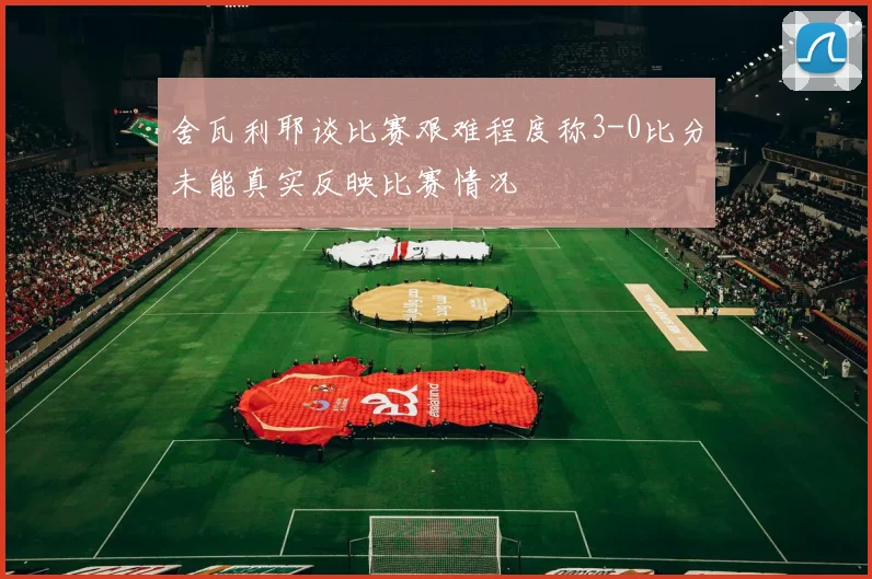 舍瓦利耶谈比赛艰难程度称3-0比分未能真实反映比赛情况