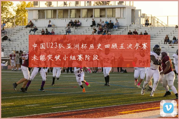 中国U23队亚洲杯历史回顾五次参赛未能突破小组赛阶段