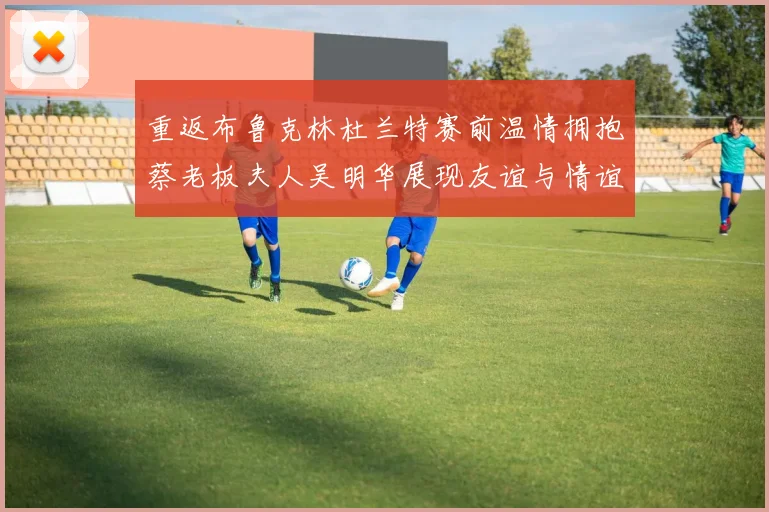 重返布鲁克林杜兰特赛前温情拥抱蔡老板夫人吴明华展现友谊与情谊