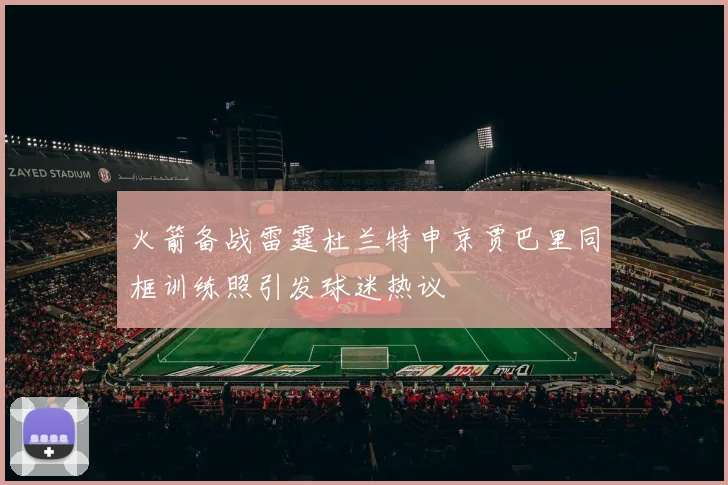 火箭备战雷霆杜兰特申京贾巴里同框训练照引发球迷热议