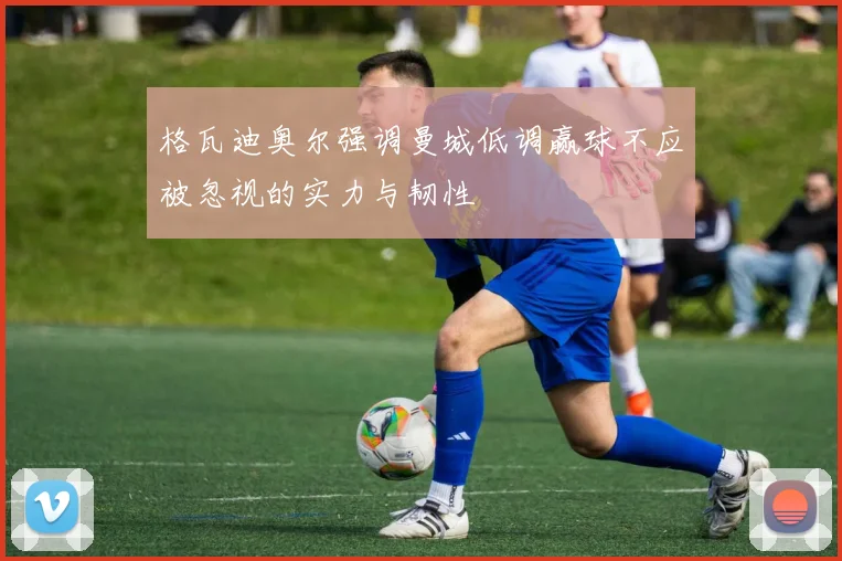 格瓦迪奥尔强调曼城低调赢球不应被忽视的实力与韧性