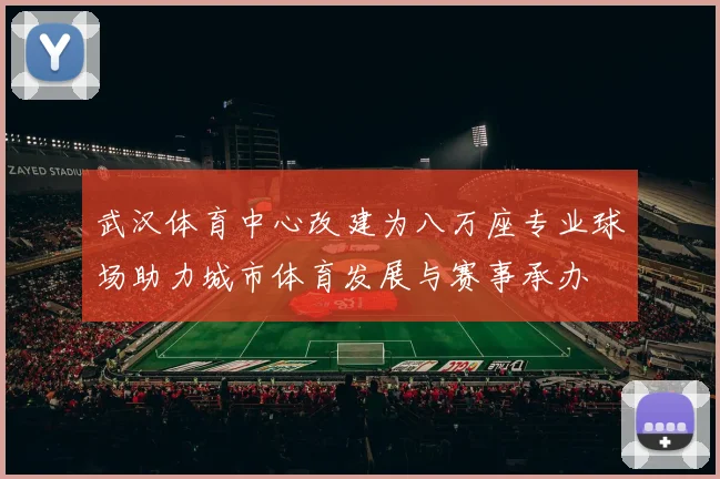 武汉体育中心改建为八万座专业球场助力城市体育发展与赛事承办