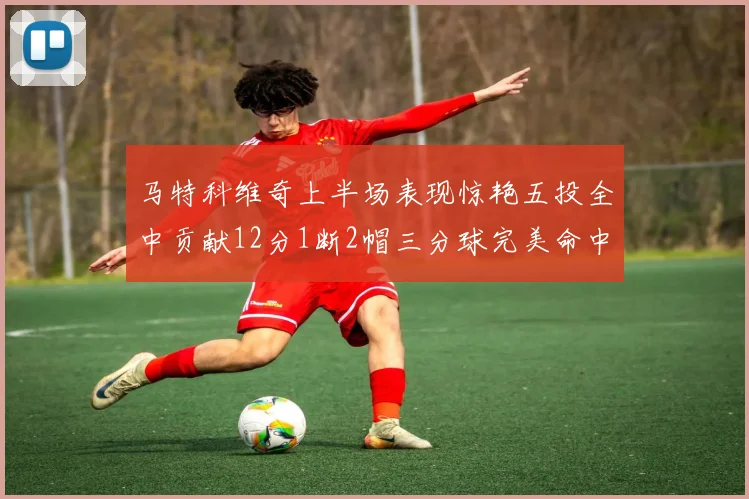 马特科维奇上半场表现惊艳五投全中贡献12分1断2帽三分球完美命中