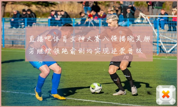 直播吧体育女神大赛八强揭晓吴柳芳继续领跑俞俐均实现逆袭晋级