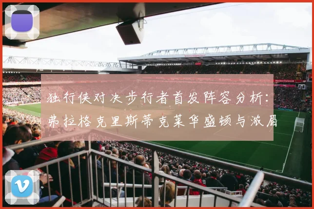 独行侠对决步行者首发阵容分析：弗拉格克里斯蒂克莱华盛顿与浓眉的精彩对决