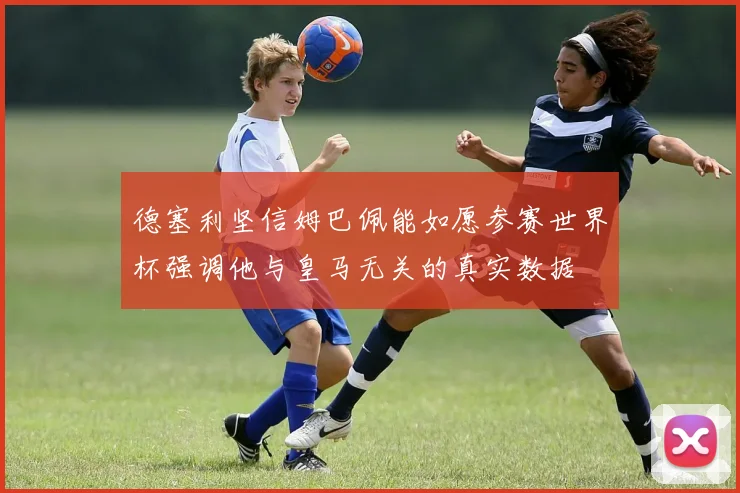 德塞利坚信姆巴佩能如愿参赛世界杯强调他与皇马无关的真实数据
