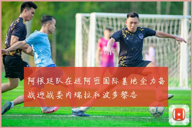 阿根廷队在迈阿密国际基地全力备战迎战委内瑞拉和波多黎各