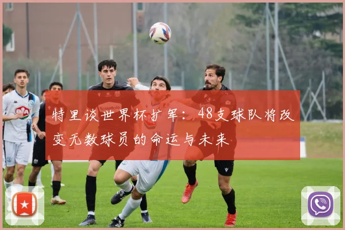 特里谈世界杯扩军：48支球队将改变无数球员的命运与未来