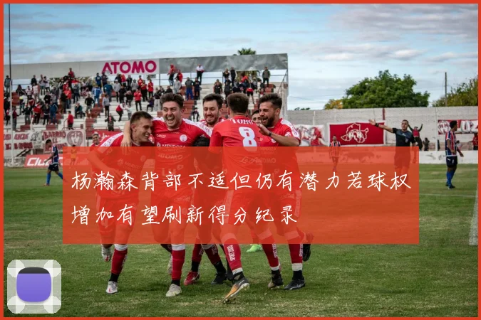 杨瀚森背部不适但仍有潜力若球权增加有望刷新得分纪录