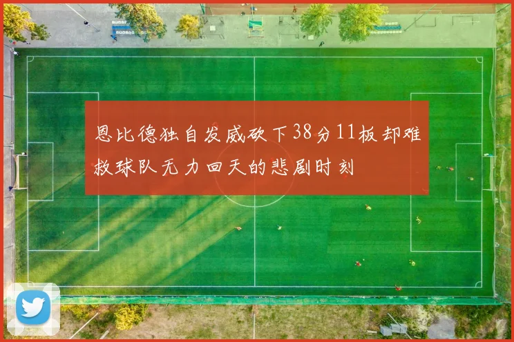 恩比德独自发威砍下38分11板却难救球队无力回天的悲剧时刻