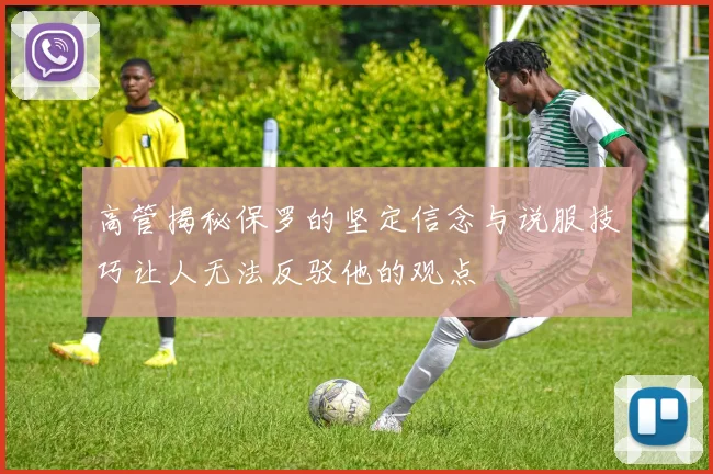 高管揭秘保罗的坚定信念与说服技巧让人无法反驳他的观点