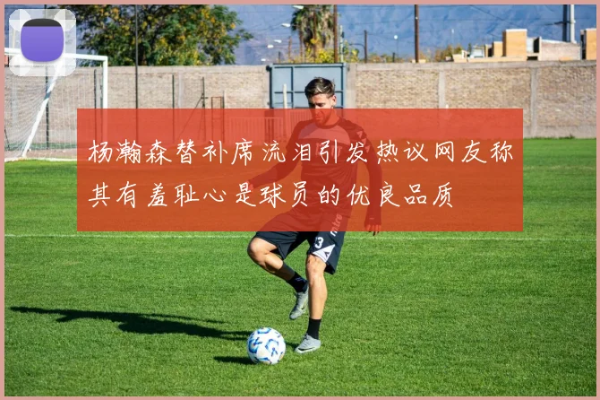 杨瀚森替补席流泪引发热议网友称其有羞耻心是球员的优良品质