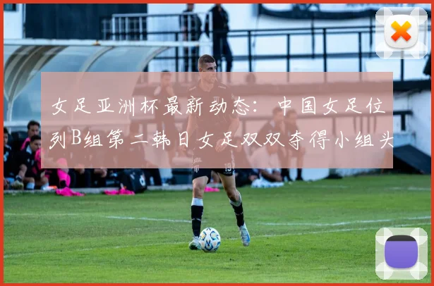 女足亚洲杯最新动态：中国女足位列B组第二韩日女足双双夺得小组头名